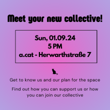 Kurz alle Informationen auf pink-lila Hintergrund. Schwarz umrahmt: Meet your new collective - Sun, 01.09.24 at 5 pm - a.cat-Herwarthstraße 7, als Trenn-Merkmal ein kleine schwarze Katze - Get to know us and our plan for the space - find out how you can suppport us or become part of the collective